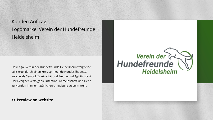 Kunden Auftrag Logomarke: Verein der Hundefreunde Heidelsheim Das Logo „Verein der Hundefreunde Heidelsheim“ zeigt eine stilisierte, durch einen kreis springende Hundesilhouette, welche als Symbol für Aktivität und Freude und Agilität steht. Der Designer verfolgt die Intention, Gemeinschaft und Liebe zu Hunden in einer natürlichen Umgebung zu vermitteln. >> Preview on website