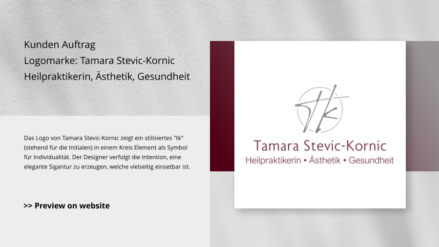 Kunden Auftrag Logomarke: Tamara Stevic-Kornic Heilpraktikerin, Ästhetik, Gesundheit Das Logo von Tamara Stevic-Kornic zeigt ein stilisiertes "tk" (stehend für die Initialen) in einem Kreis Element als Symbol für Individualität. Der Designer verfolgt die Intention, eine elegante Sigantur zu erzeugen, welche vielseitig einsetbar ist. >> Preview on website
