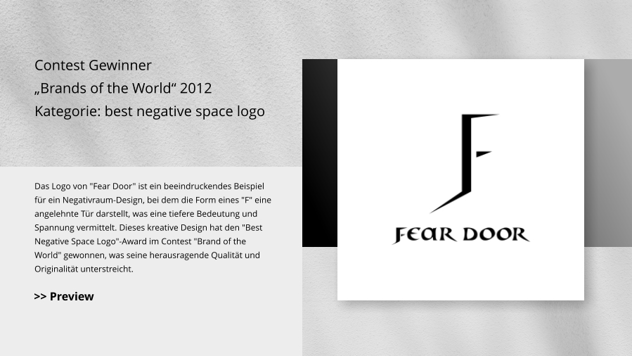Contest Gewinner „Brands of the World“ 2012 Kategorie: best negative space logo Das Logo von "Fear Door" ist ein beeindruckendes Beispiel für ein Negativraum-Design, bei dem die Form eines "F" eine angelehnte Tür darstellt, was eine tiefere Bedeutung und Spannung vermittelt. Dieses kreative Design hat den "Best Negative Space Logo"-Award im Contest "Brand of the World" gewonnen, was seine herausragende Qualität und Originalität unterstreicht. >> Preview